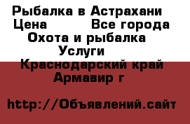 Рыбалка в Астрахани › Цена ­ 500 - Все города Охота и рыбалка » Услуги   . Краснодарский край,Армавир г.